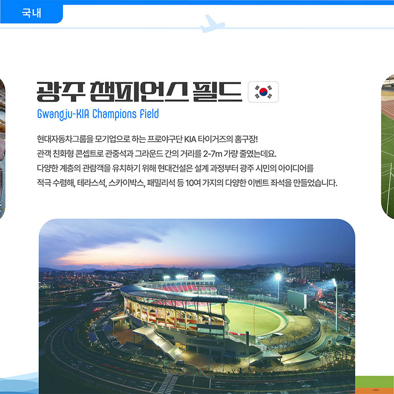 광주챔피언스필드 광주챔피언스필드 Gwangju-KIA Champions Field 현대자동차그룹을 모기업으로 하는 프로야구단 KIA 타이거즈의 홈구장! 관객 친화형 콘셉트로 관중석과 그라운드 간의 거리를 2-7m 가량 줄였는데요. 다양한 계층의 관람객을 유치하기 위해 현대건설은 설계 과정부터 광주 시민의 아이디어를 적극 수렴해, 테라스석, 스카이박스, 패밀리석 등 10여 가지의 다양한 이벤트 좌석을 만들었습니다.